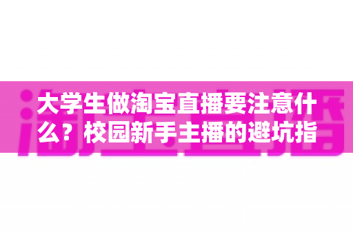 大学生做淘宝直播要注意什么?校园新手主播的避坑指南与实操建议 大学生做淘宝直播要注意什么?校园新手主播的避坑指南与实操建议