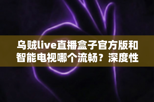 乌贼live直播盒子官方版和智能电视哪个流畅？深度性能对比与实用选购指南