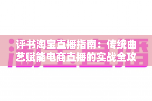 评书淘宝直播指南：传统曲艺赋能电商直播的实战全攻略