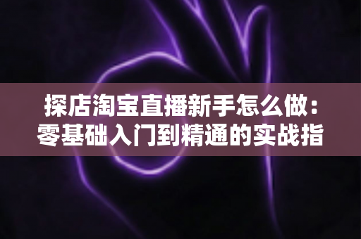 探店淘宝直播新手怎么做:零基础入门到精通的实战指南 探店淘宝直播新手怎么做:零基础入门到精通的实战指南