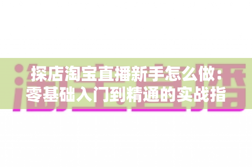 探店淘宝直播新手怎么做：零基础入门到精通的实战指南