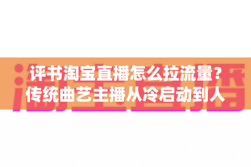 评书淘宝直播怎么拉流量？传统曲艺主播从冷启动到人气爆棚的全链路引流实战指南