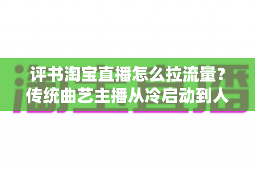 评书淘宝直播怎么拉流量？传统曲艺主播从冷启动到人气爆棚的全链路引流实战指南
