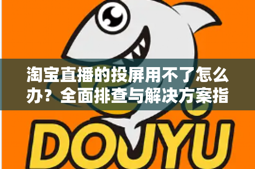 淘宝直播的投屏用不了怎么办？全面排查与解决方案指南