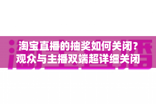 淘宝直播的抽奖如何关闭？观众与主播双端超详细关闭教程与实用建议
