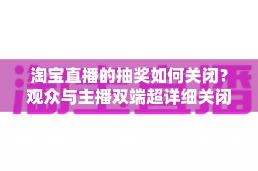 淘宝直播的抽奖如何关闭？观众与主播双端超详细关闭教程与实用建议