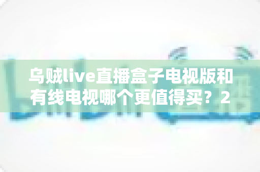乌贼live直播盒子电视版和有线电视哪个更值得买?2025家庭大屏观影选购全攻略 乌贼live直播盒子电视版和有线电视哪个更值得买?2025家庭大屏观影选购全攻略