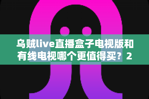 乌贼live直播盒子电视版和有线电视哪个更值得买？2025家庭大屏观影选购全攻略