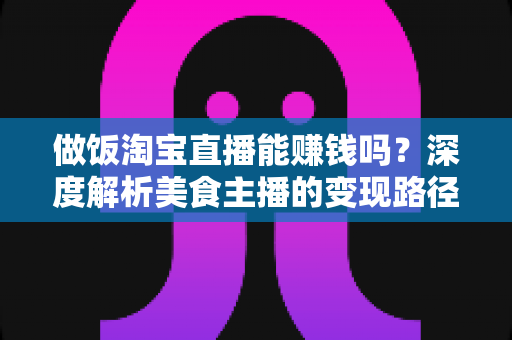 做饭淘宝直播能赚钱吗？深度解析美食主播的变现路径、收入水平与新手实操指南