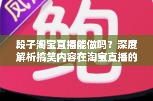 段子淘宝直播能做吗？深度解析搞笑内容在淘宝直播的玩法、规则与带货变现全攻略