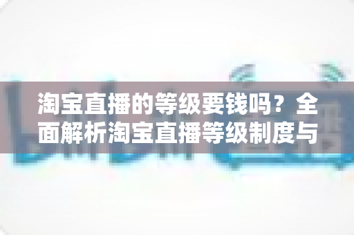 淘宝直播的等级要钱吗？全面解析淘宝直播等级制度与升级费用真相