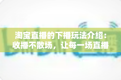 淘宝直播的下播玩法介绍:收播不散场,让每一场直播的价值最大化 淘宝直播的下播玩法介绍:收播不散场,让每一场直播的价值最大化