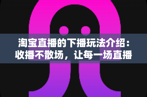 淘宝直播的下播玩法介绍:收播不散场,让每一场直播的价值最大化 淘宝直播的下播玩法介绍:收播不散场,让每一场直播的价值最大化