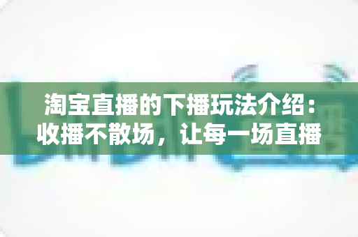 淘宝直播的下播玩法介绍:收播不散场,让每一场直播的价值最大化 淘宝直播的下播玩法介绍:收播不散场,让每一场直播的价值最大化