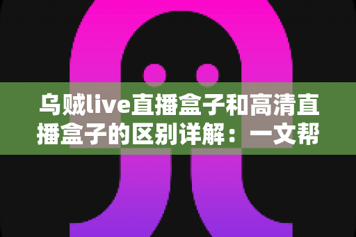 乌贼live直播盒子和高清直播盒子的区别详解：一文帮你选对直播设备，画质与人气双提升