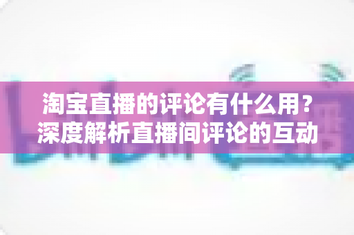 淘宝直播的评论有什么用？深度解析直播间评论的互动价值与实战意义