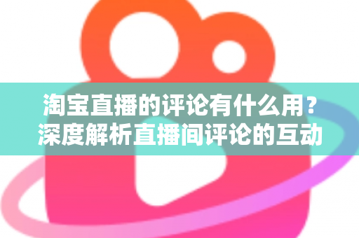 淘宝直播的评论有什么用？深度解析直播间评论的互动价值与实战意义