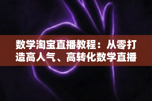 数学淘宝直播教程：从零打造高人气、高转化数学直播间的完整实战指南
