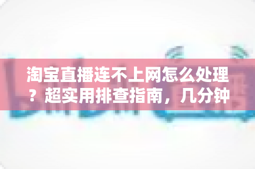 淘宝直播连不上网怎么处理？超实用排查指南，几分钟让直播恢复正常