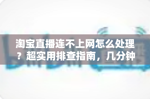 淘宝直播连不上网怎么处理？超实用排查指南，几分钟让直播恢复正常