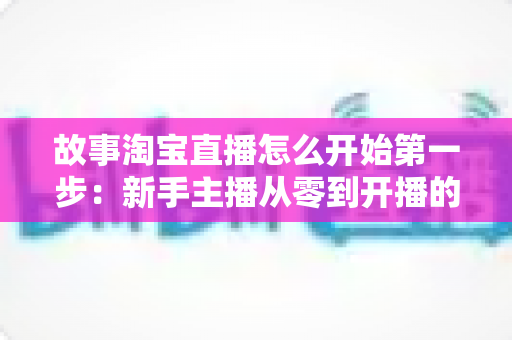 故事淘宝直播怎么开始第一步：新手主播从零到开播的完整实战指南