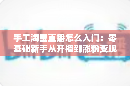 手工淘宝直播怎么入门：零基础新手从开播到涨粉变现的全流程实战指南