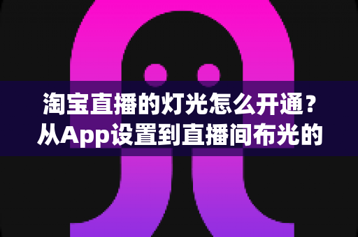 淘宝直播的灯光怎么开通？从App设置到直播间布光的保姆级教程