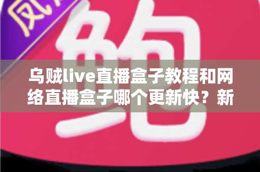 乌贼live直播盒子教程和网络直播盒子哪个更新快？新手必看的完整指南与横向对比