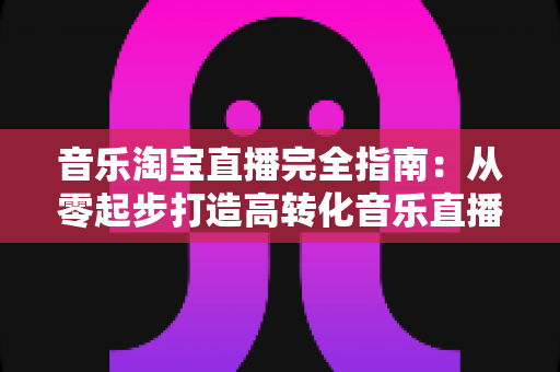 音乐淘宝直播完全指南：从零起步打造高转化音乐直播间的实战攻略