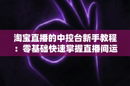淘宝直播的中控台新手教程:零基础快速掌握直播间运营全流程指南 淘宝直播的中控台新手教程:零基础快速掌握直播间运营全流程指南