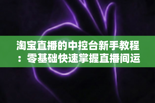 淘宝直播的中控台新手教程:零基础快速掌握直播间运营全流程指南 淘宝直播的中控台新手教程:零基础快速掌握直播间运营全流程指南