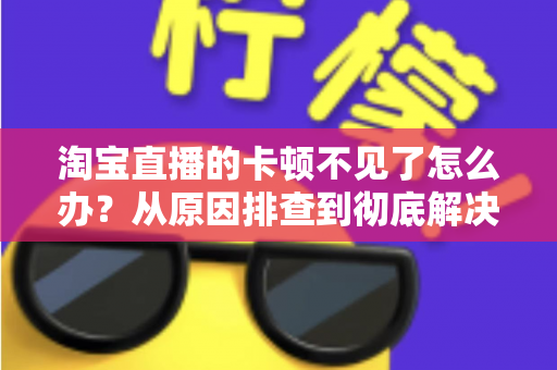 淘宝直播的卡顿不见了怎么办？从原因排查到彻底解决的实用指南