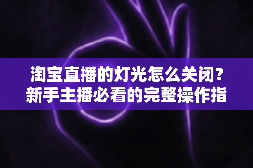 淘宝直播的灯光怎么关闭?新手主播必看的完整操作指南与实用技巧 淘宝直播的灯光怎么关闭?新手主播必看的完整操作指南与实用技巧