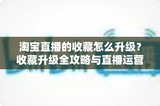 淘宝直播的收藏怎么升级？收藏升级全攻略与直播运营实战指南