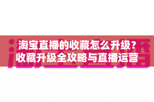 淘宝直播的收藏怎么升级？收藏升级全攻略与直播运营实战指南