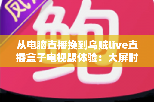 从电脑直播换到乌贼live直播盒子电视版体验：大屏时代的客厅娱乐新选择