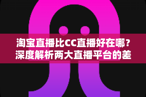 淘宝直播比CC直播好在哪?深度解析两大直播平台的差异与购物优势 淘宝直播比CC直播好在哪?深度解析两大直播平台的差异与购物优势
