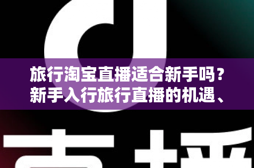 旅行淘宝直播适合新手吗?新手入行旅行直播的机遇、挑战与实战指南全解析 旅行淘宝直播适合新手吗?新手入行旅行直播的机遇、挑战与实战指南全解析