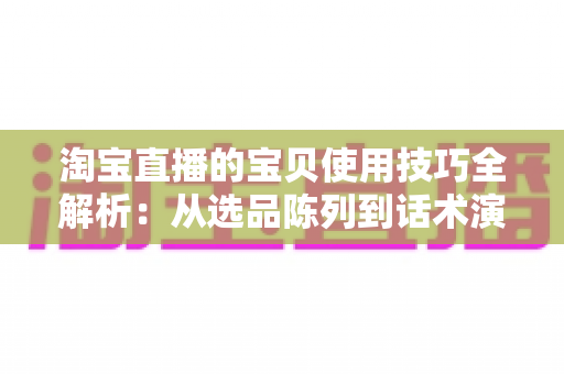 淘宝直播的宝贝使用技巧全解析:从选品陈列到话术演示的高转化实战指南 淘宝直播的宝贝使用技巧全解析:从选品陈列到话术演示的高转化实战指南