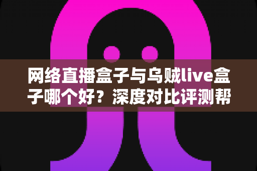 网络直播盒子与乌贼live盒子哪个好？深度对比评测帮你选出最适合的观影神器