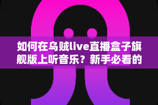 如何在乌贼live直播盒子旗舰版上听音乐?新手必看的完整操作指南与实用技巧分享 如何在乌贼live直播盒子旗舰版上听音乐?新手必看的完整操作指南与实用技巧分享