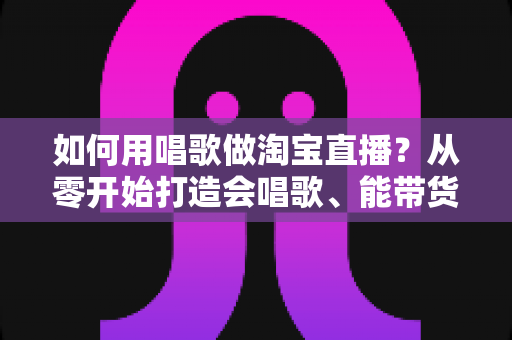 如何用唱歌做淘宝直播?从零开始打造会唱歌、能带货的高人气直播间完整攻略 如何用唱歌做淘宝直播?从零开始打造会唱歌、能带货的高人气直播间完整攻略