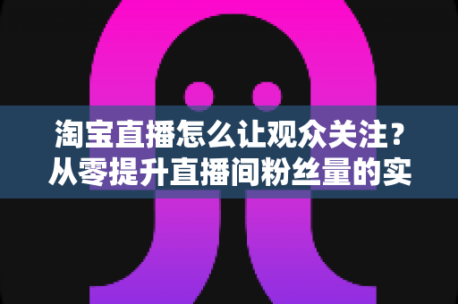 淘宝直播怎么让观众关注?从零提升直播间粉丝量的实用指南与运营技巧 淘宝直播怎么让观众关注?从零提升直播间粉丝量的实用指南与运营技巧