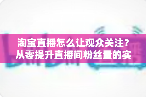淘宝直播怎么让观众关注？从零提升直播间粉丝量的实用指南与运营技巧