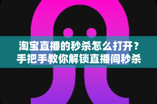 淘宝直播的秒杀怎么打开？手把手教你解锁直播间秒杀福利与实操全攻略
