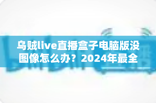 乌贼live直播盒子电脑版没图像怎么办？2024年最全排查修复指南