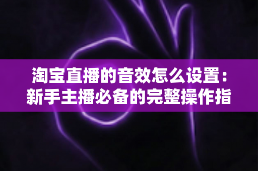 淘宝直播的音效怎么设置:新手主播必备的完整操作指南与实用技巧 淘宝直播的音效怎么设置:新手主播必备的完整操作指南与实用技巧