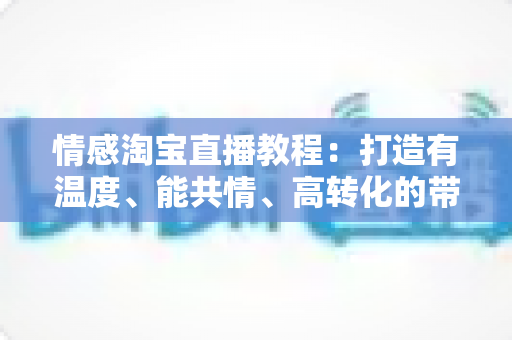 情感淘宝直播教程:打造有温度、能共情、高转化的带货直播间实战指南 情感淘宝直播教程:打造有温度、能共情、高转化的带货直播间实战指南