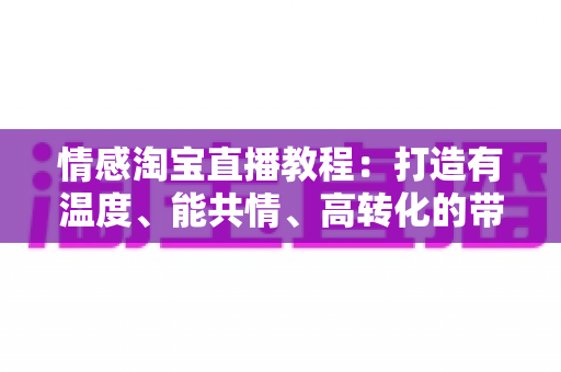 情感淘宝直播教程:打造有温度、能共情、高转化的带货直播间实战指南 情感淘宝直播教程:打造有温度、能共情、高转化的带货直播间实战指南