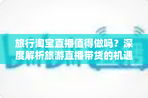 旅行淘宝直播值得做吗？深度解析旅游直播带货的机遇、挑战与实操策略